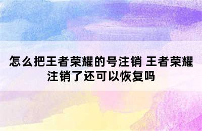 怎么把王者荣耀的号注销 王者荣耀注销了还可以恢复吗